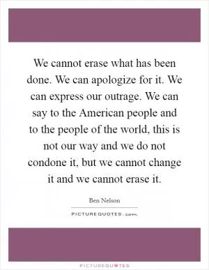 We cannot erase what has been done. We can apologize for it. We can express our outrage. We can say to the American people and to the people of the world, this is not our way and we do not condone it, but we cannot change it and we cannot erase it Picture Quote #1