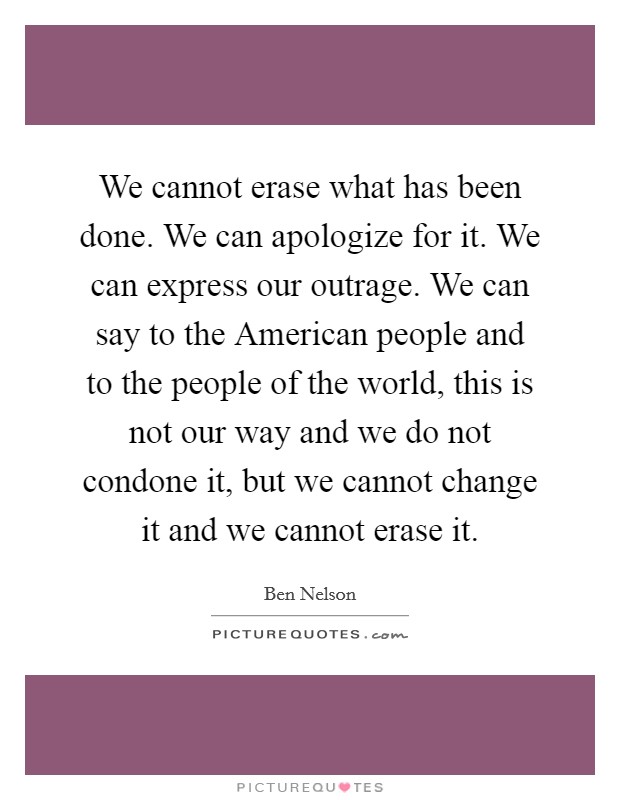 We cannot erase what has been done. We can apologize for it. We can express our outrage. We can say to the American people and to the people of the world, this is not our way and we do not condone it, but we cannot change it and we cannot erase it Picture Quote #1