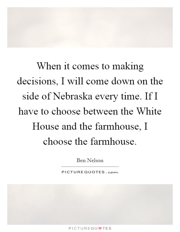 When it comes to making decisions, I will come down on the side of Nebraska every time. If I have to choose between the White House and the farmhouse, I choose the farmhouse Picture Quote #1