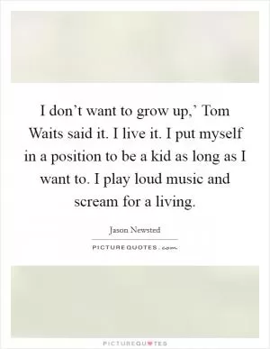 I don’t want to grow up,’ Tom Waits said it. I live it. I put myself in a position to be a kid as long as I want to. I play loud music and scream for a living Picture Quote #1