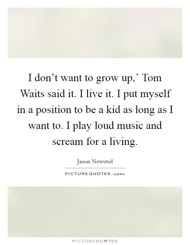 I don't want to grow up,' Tom Waits said it. I live it. I put myself in a position to be a kid as long as I want to. I play loud music and scream for a living Picture Quote #1