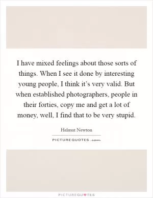 I have mixed feelings about those sorts of things. When I see it done by interesting young people, I think it’s very valid. But when established photographers, people in their forties, copy me and get a lot of money, well, I find that to be very stupid Picture Quote #1