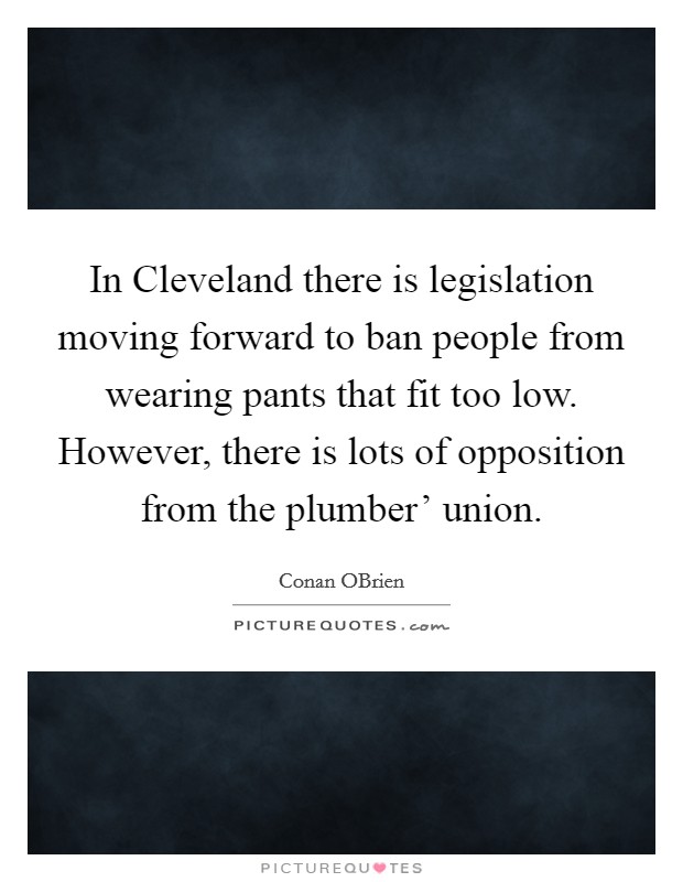 In Cleveland there is legislation moving forward to ban people from wearing pants that fit too low. However, there is lots of opposition from the plumber' union Picture Quote #1