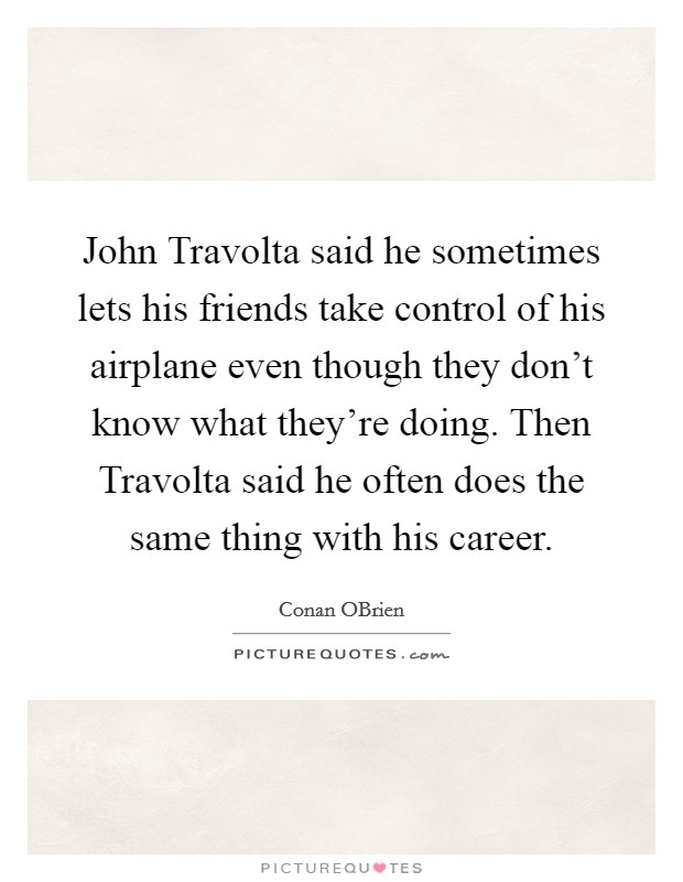 John Travolta said he sometimes lets his friends take control of his airplane even though they don't know what they're doing. Then Travolta said he often does the same thing with his career Picture Quote #1