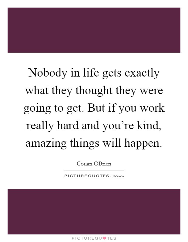 Nobody in life gets exactly what they thought they were going to get. But if you work really hard and you’re kind, amazing things will happen Picture Quote #1