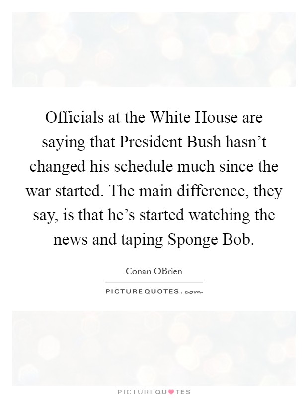 Officials at the White House are saying that President Bush hasn't changed his schedule much since the war started. The main difference, they say, is that he's started watching the news and taping Sponge Bob Picture Quote #1