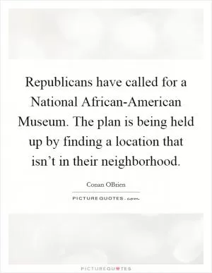 Republicans have called for a National African-American Museum. The plan is being held up by finding a location that isn’t in their neighborhood Picture Quote #1