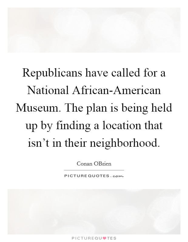 Republicans have called for a National African-American Museum. The plan is being held up by finding a location that isn't in their neighborhood Picture Quote #1
