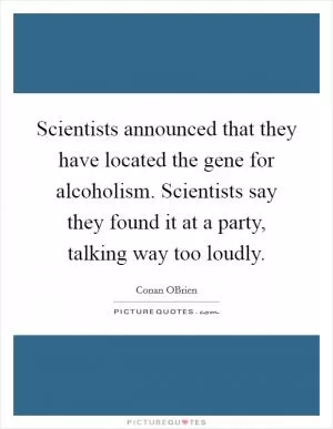 Scientists announced that they have located the gene for alcoholism. Scientists say they found it at a party, talking way too loudly Picture Quote #1