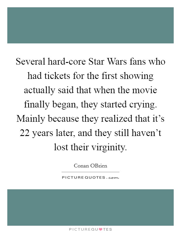 Several hard-core Star Wars fans who had tickets for the first showing actually said that when the movie finally began, they started crying. Mainly because they realized that it's 22 years later, and they still haven't lost their virginity Picture Quote #1