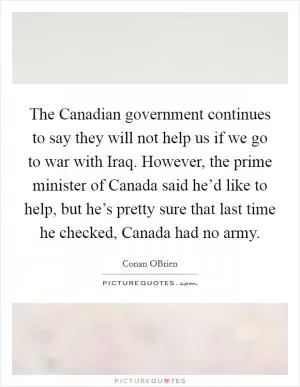 The Canadian government continues to say they will not help us if we go to war with Iraq. However, the prime minister of Canada said he’d like to help, but he’s pretty sure that last time he checked, Canada had no army Picture Quote #1