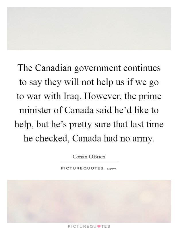 The Canadian government continues to say they will not help us if we go to war with Iraq. However, the prime minister of Canada said he'd like to help, but he's pretty sure that last time he checked, Canada had no army Picture Quote #1