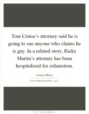 Tom Cruise’s attorney said he is going to sue anyone who claims he is gay. In a related story, Ricky Martin’s attorney has been hospitalized for exhaustion Picture Quote #1