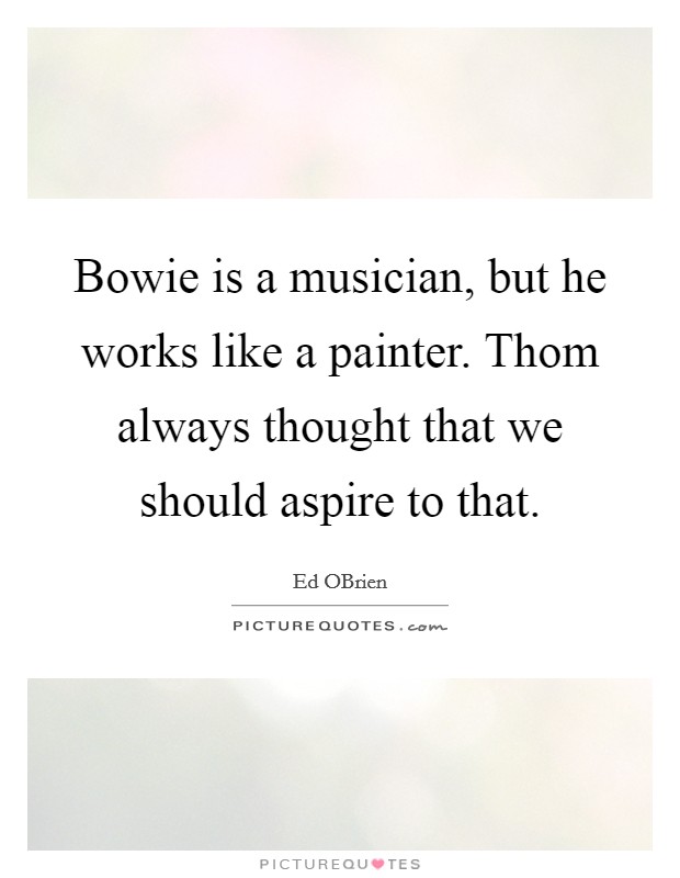 Bowie is a musician, but he works like a painter. Thom always thought that we should aspire to that Picture Quote #1