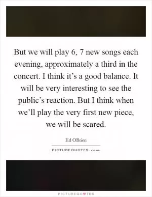 But we will play 6, 7 new songs each evening, approximately a third in the concert. I think it’s a good balance. It will be very interesting to see the public’s reaction. But I think when we’ll play the very first new piece, we will be scared Picture Quote #1