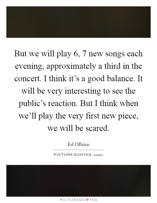 But we will play 6, 7 new songs each evening, approximately a third in the concert. I think it's a good balance. It will be very interesting to see the public's reaction. But I think when we'll play the very first new piece, we will be scared Picture Quote #1