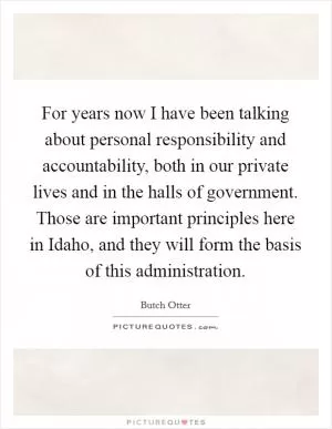 For years now I have been talking about personal responsibility and accountability, both in our private lives and in the halls of government. Those are important principles here in Idaho, and they will form the basis of this administration Picture Quote #1