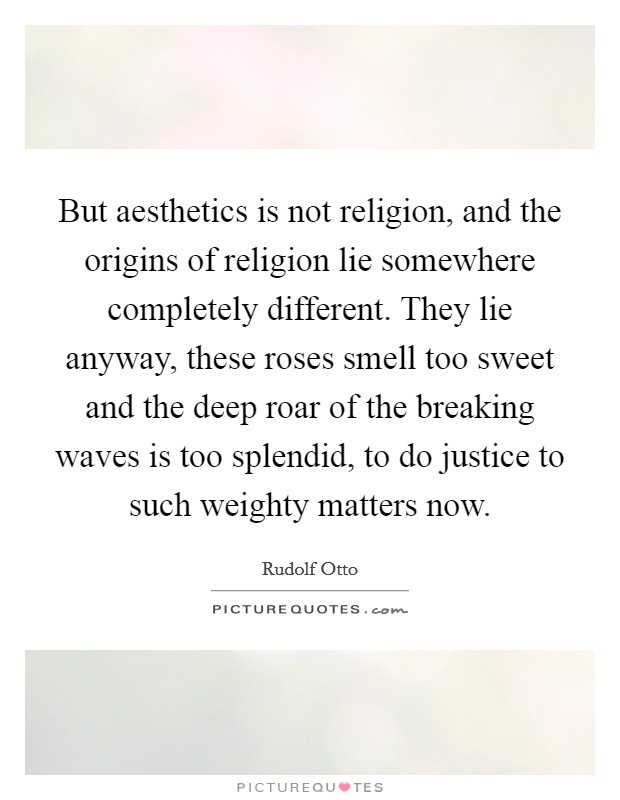 But aesthetics is not religion, and the origins of religion lie somewhere completely different. They lie anyway, these roses smell too sweet and the deep roar of the breaking waves is too splendid, to do justice to such weighty matters now Picture Quote #1