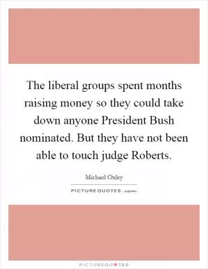 The liberal groups spent months raising money so they could take down anyone President Bush nominated. But they have not been able to touch judge Roberts Picture Quote #1