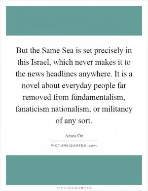 But the Same Sea is set precisely in this Israel, which never makes it to the news headlines anywhere. It is a novel about everyday people far removed from fundamentalism, fanaticism nationalism, or militancy of any sort Picture Quote #1