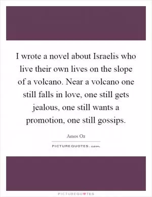 I wrote a novel about Israelis who live their own lives on the slope of a volcano. Near a volcano one still falls in love, one still gets jealous, one still wants a promotion, one still gossips Picture Quote #1