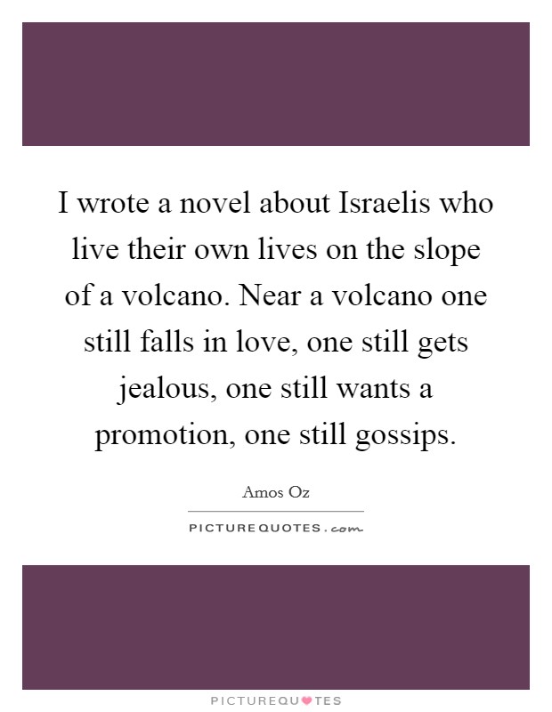 I wrote a novel about Israelis who live their own lives on the slope of a volcano. Near a volcano one still falls in love, one still gets jealous, one still wants a promotion, one still gossips Picture Quote #1