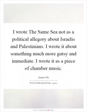 I wrote The Same Sea not as a political allegory about Israelis and Palestinians. I wrote it about something much more gutsy and immediate. I wrote it as a piece of chamber music Picture Quote #1