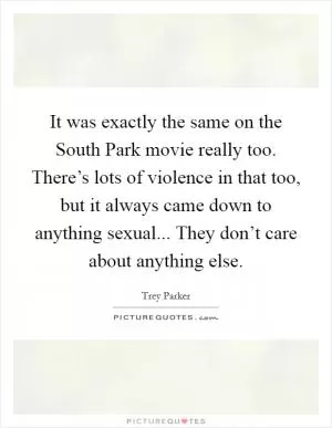 It was exactly the same on the South Park movie really too. There’s lots of violence in that too, but it always came down to anything sexual... They don’t care about anything else Picture Quote #1