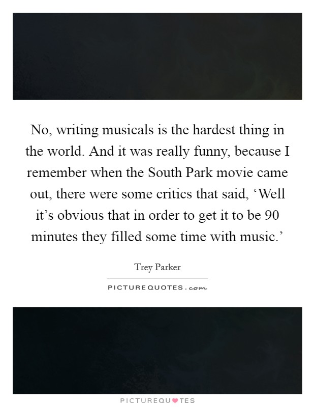 No, writing musicals is the hardest thing in the world. And it was really funny, because I remember when the South Park movie came out, there were some critics that said, ‘Well it’s obvious that in order to get it to be 90 minutes they filled some time with music.’ Picture Quote #1