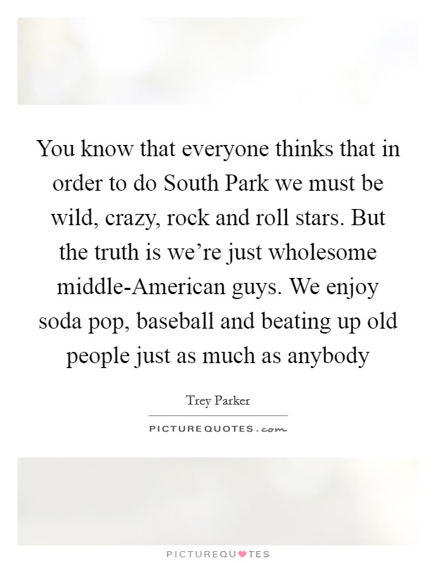 You know that everyone thinks that in order to do South Park we must be wild, crazy, rock and roll stars. But the truth is we're just wholesome middle-American guys. We enjoy soda pop, baseball and beating up old people just as much as anybody Picture Quote #1