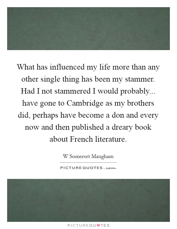 What has influenced my life more than any other single thing has been my stammer. Had I not stammered I would probably... have gone to Cambridge as my brothers did, perhaps have become a don and every now and then published a dreary book about French literature Picture Quote #1