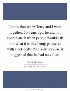 I know that when Terry and I were together, 10 years ago, he did not appreciate it when people would ask him what it is like being partnered with a celebrity. Precisely because it suggested that he had no value Picture Quote #1