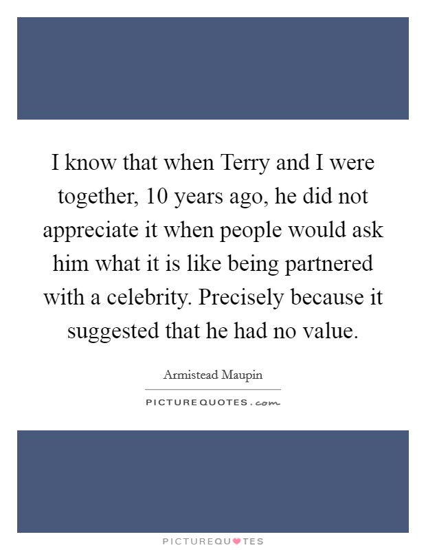 I know that when Terry and I were together, 10 years ago, he did not appreciate it when people would ask him what it is like being partnered with a celebrity. Precisely because it suggested that he had no value Picture Quote #1
