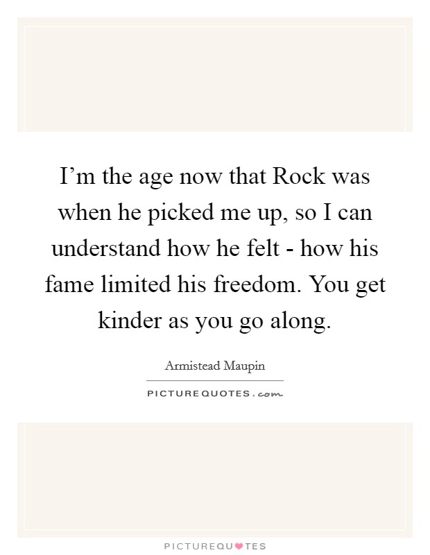 I'm the age now that Rock was when he picked me up, so I can understand how he felt - how his fame limited his freedom. You get kinder as you go along Picture Quote #1