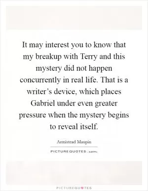 It may interest you to know that my breakup with Terry and this mystery did not happen concurrently in real life. That is a writer’s device, which places Gabriel under even greater pressure when the mystery begins to reveal itself Picture Quote #1