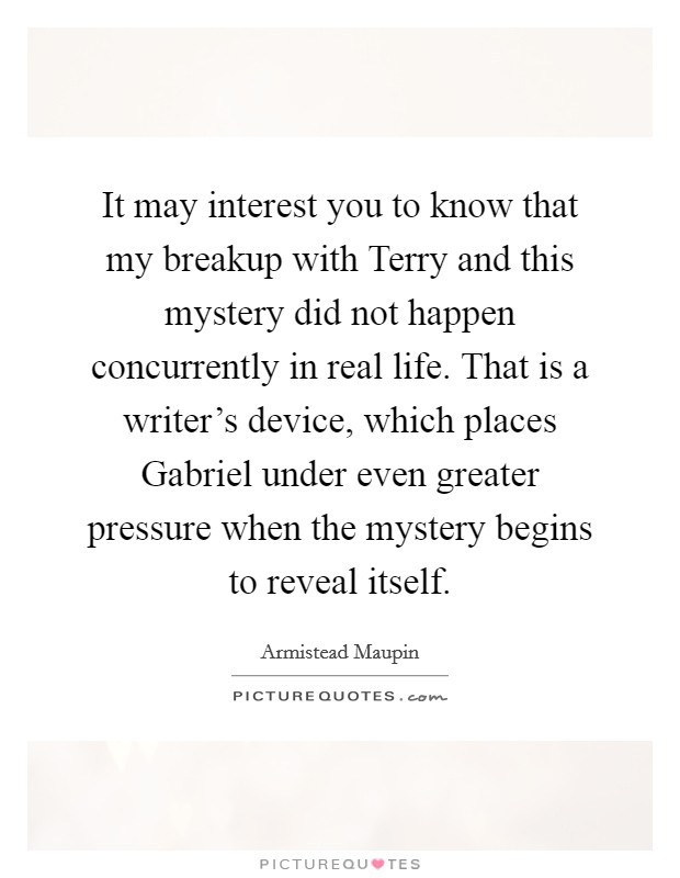 It may interest you to know that my breakup with Terry and this mystery did not happen concurrently in real life. That is a writer's device, which places Gabriel under even greater pressure when the mystery begins to reveal itself Picture Quote #1