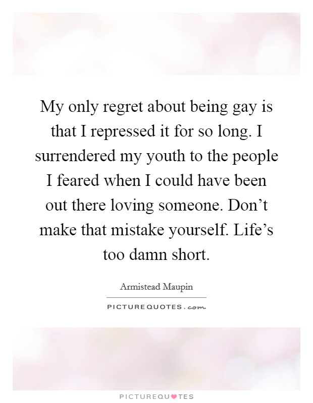 My only regret about being gay is that I repressed it for so long. I surrendered my youth to the people I feared when I could have been out there loving someone. Don't make that mistake yourself. Life's too damn short Picture Quote #1