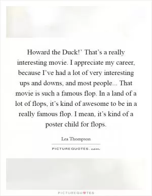 Howard the Duck!’ That’s a really interesting movie. I appreciate my career, because I’ve had a lot of very interesting ups and downs, and most people... That movie is such a famous flop. In a land of a lot of flops, it’s kind of awesome to be in a really famous flop. I mean, it’s kind of a poster child for flops Picture Quote #1