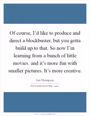 Of course, I’d like to produce and direct a blockbuster, but you gotta build up to that. So now I’m learning from a bunch of little movies. and it’s more fun with smaller pictures. It’s more creative Picture Quote #1