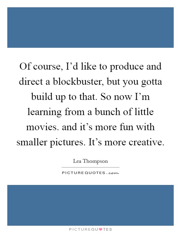 Of course, I'd like to produce and direct a blockbuster, but you gotta build up to that. So now I'm learning from a bunch of little movies. and it's more fun with smaller pictures. It's more creative Picture Quote #1