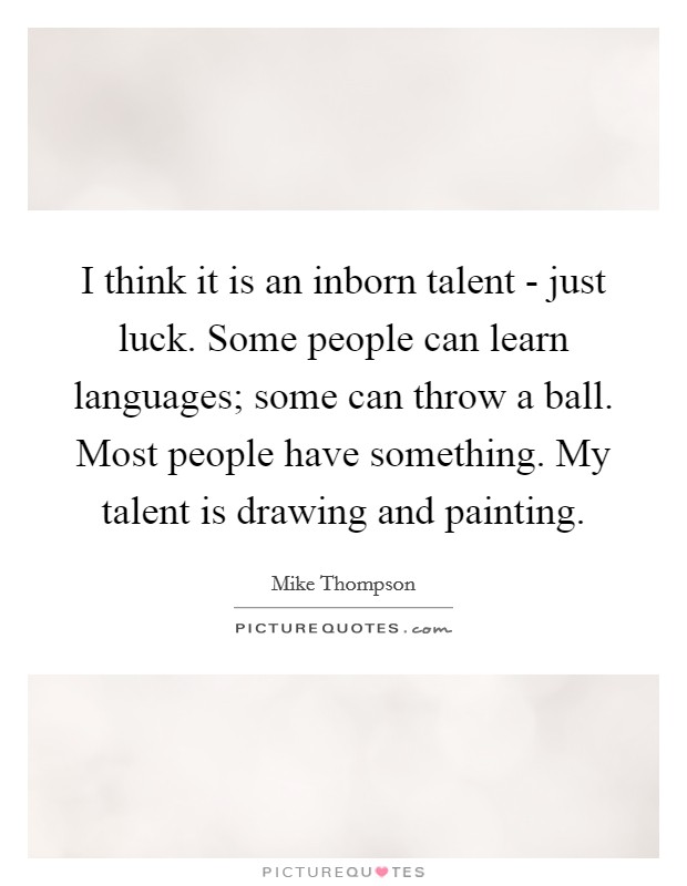 I think it is an inborn talent - just luck. Some people can learn languages; some can throw a ball. Most people have something. My talent is drawing and painting Picture Quote #1