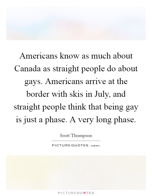 Americans know as much about Canada as straight people do about gays. Americans arrive at the border with skis in July, and straight people think that being gay is just a phase. A very long phase Picture Quote #1