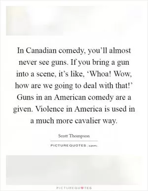 In Canadian comedy, you’ll almost never see guns. If you bring a gun into a scene, it’s like, ‘Whoa! Wow, how are we going to deal with that!’ Guns in an American comedy are a given. Violence in America is used in a much more cavalier way Picture Quote #1