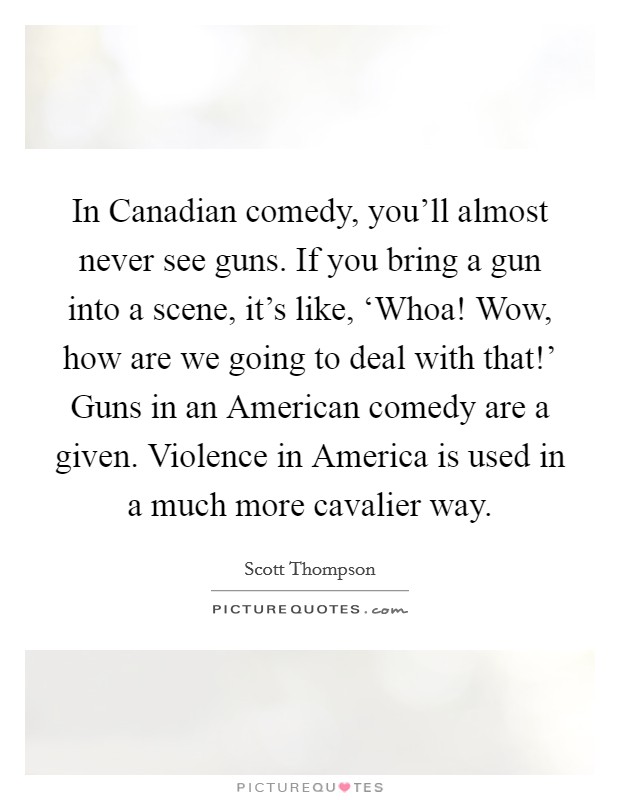 In Canadian comedy, you'll almost never see guns. If you bring a gun into a scene, it's like, ‘Whoa! Wow, how are we going to deal with that!' Guns in an American comedy are a given. Violence in America is used in a much more cavalier way Picture Quote #1