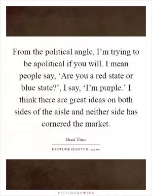From the political angle, I’m trying to be apolitical if you will. I mean people say, ‘Are you a red state or blue state?’, I say, ‘I’m purple.’ I think there are great ideas on both sides of the aisle and neither side has cornered the market Picture Quote #1