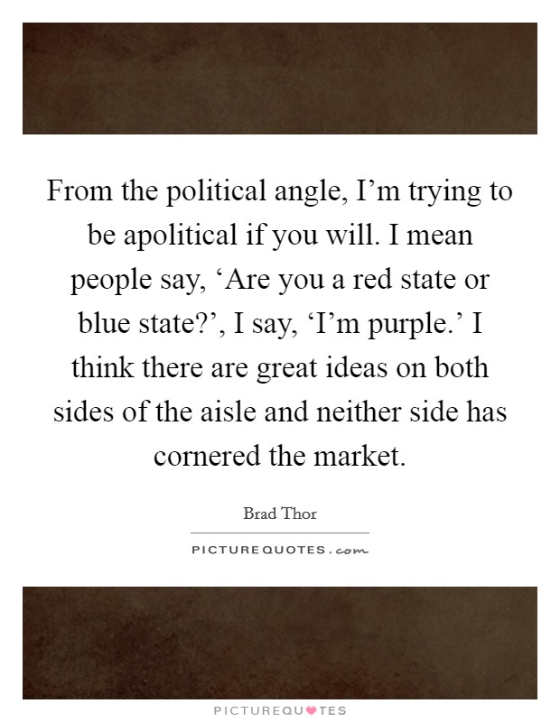 From the political angle, I'm trying to be apolitical if you will. I mean people say, ‘Are you a red state or blue state?', I say, ‘I'm purple.' I think there are great ideas on both sides of the aisle and neither side has cornered the market Picture Quote #1