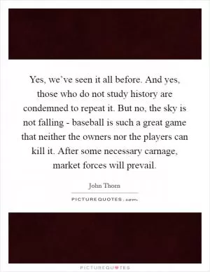 Yes, we’ve seen it all before. And yes, those who do not study history are condemned to repeat it. But no, the sky is not falling - baseball is such a great game that neither the owners nor the players can kill it. After some necessary carnage, market forces will prevail Picture Quote #1
