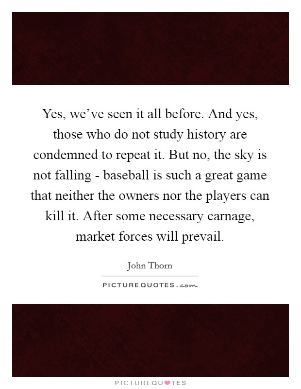 Yes, we've seen it all before. And yes, those who do not study history are condemned to repeat it. But no, the sky is not falling - baseball is such a great game that neither the owners nor the players can kill it. After some necessary carnage, market forces will prevail Picture Quote #1