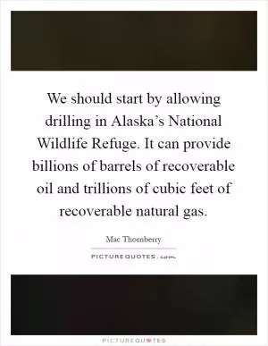 We should start by allowing drilling in Alaska’s National Wildlife Refuge. It can provide billions of barrels of recoverable oil and trillions of cubic feet of recoverable natural gas Picture Quote #1