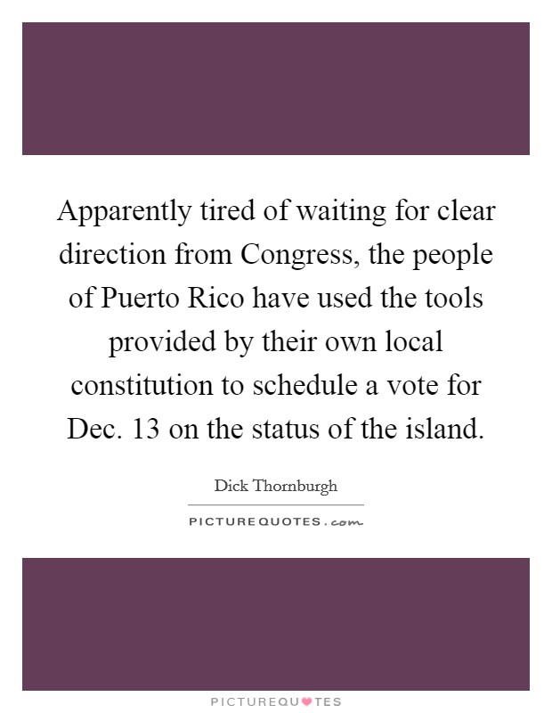 Apparently tired of waiting for clear direction from Congress, the people of Puerto Rico have used the tools provided by their own local constitution to schedule a vote for Dec. 13 on the status of the island Picture Quote #1
